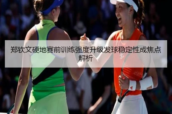 郑钦文硬地赛前训练强度升级发球稳定性成焦点解析
